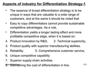 Aspects of industry for Differentiation Strategy-1 The essence of broad differentiation strategy is to be unique in ways that are valuable to a wide range of customers. and at the same it should be noted that  Easy to copy differentiators cannot provide sustainable competitive advantages. As a rule,  Differentiation yields a longer lasting effect and more profitable competitive edge, when it is based on: Product innovation by R&D,  2. Technical superiority, 3. Product quality with superior manufacturing abilities. 4. Reliability.  5. Comprehensive customer service, 6.  Unique competitive capability 7. Superior supply-chain activities. 8. Maintaining the cost of differentiation in line. 