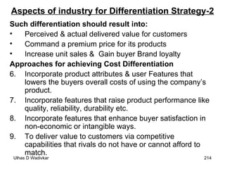 Aspects of industry for Differentiation Strategy-2 Such differentiation should result into: Perceived & actual delivered value for customers Command a premium price for its products Increase unit sales &  Gain buyer Brand loyalty Approaches for achieving Cost Differentiation Incorporate product attributes & user Features that lowers the buyers overall costs of using the company’s product. Incorporate features that raise product performance like quality, reliability, durability etc. Incorporate features that enhance buyer satisfaction in non-economic or intangible ways. To deliver value to customers via competitive capabilities that rivals do not have or cannot afford to match. 