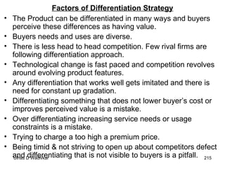 Factors of Differentiation Strategy The Product can be differentiated in many ways and buyers perceive these differences as having value. Buyers needs and uses are diverse. There is less head to head competition. Few rival firms are following differentiation approach. Technological change is fast paced and competition revolves around evolving product features. Any differentiation that works well gets imitated and there is need for constant up gradation. Differentiating something that does not lower buyer’s cost or improves perceived value is a mistake. Over differentiating increasing service needs or usage constraints is a mistake. Trying to charge a too high a premium price. Being timid & not striving to open up about competitors defect and differentiating that is not visible to buyers is a pitfall. 