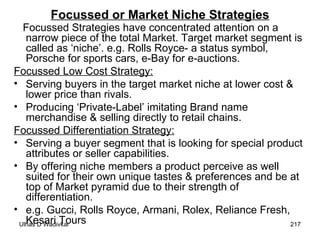 Focussed or Market Niche Strategies Focussed Strategies have concentrated attention on a narrow piece of the total Market. Target market segment is called as ‘niche’. e.g. Rolls Royce- a status symbol, Porsche for sports cars, e-Bay for e-auctions.  Focussed Low Cost Strategy: Serving buyers in the target market niche at lower cost & lower price than rivals. Producing ‘Private-Label’ imitating Brand name merchandise & selling directly to retail chains. Focussed Differentiation Strategy: Serving a buyer segment that is looking for special product attributes or seller capabilities. By offering niche members a product perceive as well suited for their own unique tastes & preferences and be at top of Market pyramid due to their strength of differentiation. e.g. Gucci, Rolls Royce, Armani, Rolex, Reliance Fresh, Kesari Tours  