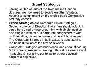 Grand Strategies Having settled on one of the Competitive Generic Strategy, we now need to decide on other Strategic Actions to complement on the choice basic Competitive Strategy chosen. Grand Strategies  are Corporate Level Strategies, Setting a choice of Direction that a firm should adopt. It could be a small entrepreneur firm with single location and single business or a corporate conglomerate with multi-location, diversified several different businesses. The Corporate Strategy in both cases is about setting the basic direction of the firm as a whole.  Corporate Strategies are basic decisions about allocating & transferring resources among different businesses and managing &  nurturing portfolios to achieve overall corporate objectives. 