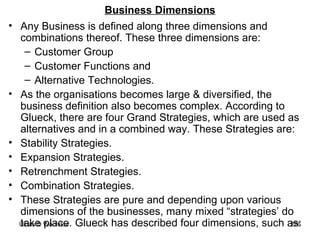 Business Dimensions Any Business is defined along three dimensions and combinations thereof. These three dimensions are: Customer Group Customer Functions and  Alternative Technologies.  As the organisations becomes large & diversified, the business definition also becomes complex. According to Glueck, there are four Grand Strategies, which are used as alternatives and in a combined way. These Strategies are: Stability Strategies. Expansion Strategies. Retrenchment Strategies. Combination Strategies. These Strategies are pure and depending upon various dimensions of the businesses, many mixed “strategies’ do take place. Glueck has described four dimensions, such as: 