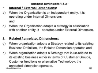 Business Dimensions 1 & 2 Internal / External Dimensions :   When the Organisation is an independent entity, it is operating under Internal Dimensions  and  When the Organisation adopts a strategy in association with another entity, it  operates under External Dimension. 2. Related / unrelated Dimensions:   When organisation adopts a Strategy related to its existing Business Definition, the Related Dimension operates and  When organisation adopts a Strategy that is un-related to its existing business either in terms of Customer Groups, Customer functions or alternative Technology; the unrelated dimension operates. 
