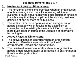 Business Dimensions 3 & 4 3.  Horizontal / Vertical Dimensions:   The horizontal dimensions operates when an organisation adopts a strategy which results in serving additional customer groups and/or satisfying other customer functions in such a way that they compliment the existing business definition of one or more of its business. The vertical dimension operates when an organisation adopts a strategy which results in the expansion or contraction of the existing business definition of one or more businesses in terms of the utilisation of alternative technologies.  4.  Active / Passive Dimensions:   The active dimension operates when an organisation adopts an offensive strategy in anticipation of environmental threats and opportunities. The passive dimension operates when an organisation adopts a defensive strategy as a reaction to environmental threats and opportunities. 