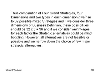 Thus combination of Four Grand Strategies, four Dimensions and two types in each dimension give rise to 32 possible mixed Strategies and if we consider three dimensions of Business Definition, these possibilities should be 32 x 3 = 96 and if we consider weight-ages for each factor the Strategic alternatives could be mind boggling. However, all alternatives are not feasible or possible and we narrow down the choice of few major strategic alternatives. 