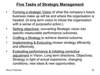 Five Tasks of Strategic Management Forming a strategic Vision  of what the company’s future business make up will be and where the organisation is headed. (A long term vision to infuse the organisation with a sense of purposeful action.) Setting objectives : converting Strategic vision into specific measurable performance outcomes. Crafting a Strategy  to achieve desired outcome. Implementing & Executing  chosen strategy efficiently and effectively. Evaluating performance & initiating corrective adjustment  in Vision, Long term directions, Objectives, Strategy in light of actual experience, changing conditions, new ideas & new opportunities. 