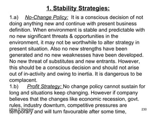 1. Stability Strategies: 1.a) No-Change Policy:   It is a conscious decision of not doing anything new and continue with present business definition. When environment is stable and predictable with no new significant threats & opportunities in the environment, it may not be worthwhile to alter strategy in present situation. Also no new strengths have been generated and no new weaknesses have been developed. No new threat of substitutes and new entrants. However, this should be a conscious decision and should not arise out of in-activity and owing to inertia. It is dangerous to be complacent. 1.b)  Profit Strategy:  No change policy cannot sustain for long and situations keep changing. However if company believes that the changes like economic recession, govt. rules, industry downturn, competitive pressures are temporary and will turn favourable after some time,  