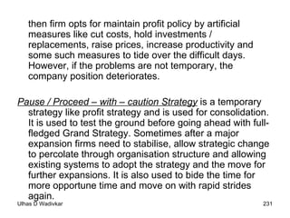 then firm opts for maintain profit policy by artificial measures like cut costs, hold investments / replacements, raise prices, increase productivity and some such measures to tide over the difficult days. However, if the problems are not temporary, the company position deteriorates. Pause / Proceed – with – caution Strategy  is a temporary strategy like profit strategy and is used for consolidation. It is used to test the ground before going ahead with full-fledged Grand Strategy. Sometimes after a major expansion firms need to stabilise, allow strategic change to percolate through organisation structure and allowing existing systems to adopt the strategy and the move for further expansions. It is also used to bide the time for more opportune time and move on with rapid strides again. 
