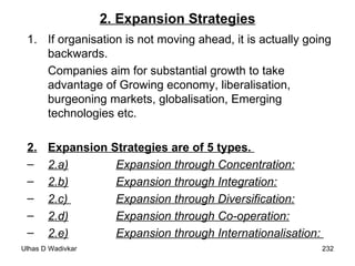 2. Expansion Strategies If organisation is not moving ahead, it is actually going backwards. Companies aim for substantial growth to take advantage of Growing economy, liberalisation, burgeoning markets, globalisation, Emerging technologies etc. 2. Expansion Strategies are of 5 types.  2.a) Expansion through Concentration: 2.b) Expansion through Integration: 2.c)  Expansion through Diversification: 2.d) Expansion through Co-operation: 2.e) Expansion through Internationalisation:  