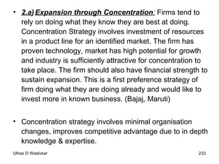 2.a) Expansion through Concentration :  Firms tend to rely on doing what they know they are best at doing. Concentration Strategy involves investment of resources in a product line for an identified market. The firm has proven technology, market has high potential for growth and industry is sufficiently attractive for concentration to take place. The firm should also have financial strength to sustain expansion. This is a first preference strategy of firm doing what they are doing already and would like to invest more in known business. (Bajaj, Maruti) Concentration strategy involves minimal organisation changes, improves competitive advantage due to in depth knowledge & expertise. 