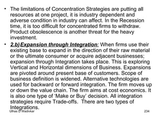 The limitations of Concentration Strategies are putting all resources at one project, it is industry dependent and adverse condition in industry can affect. In the Recession time, it is too difficult for concentrated firms to withdraw. Product obsolescence is another threat for the heavy investment. 2.b) Expansion through Integration :  When firms use their existing base to expand in the direction of their raw material or the ultimate consumer or acquire adjacent businesses; expansion through Integration takes place. This is exploring Vertical and Horizontal dimensions of Business. Expansions are pivoted around present base of customers. Scope of business definition is widened. Alternative technologies are used for backward or forward integration. The firm moves up or down the value chain. The firm aims at cost economics. It is also one type of ‘Make or Buy’ decision. All integration strategies require Trade-offs.  There are two types of Integrations. 