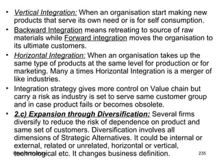 Vertical Integration:  When an organisation start making new products that serve its own need or is for self consumption.  Backward Integration  means retreating to source of raw materials while  Forward integration  moves the organisation to its ultimate customers. Horizontal Integration:  When an organisation takes up the same type of products at the same level for production or for marketing. Many a times Horizontal Integration is a merger of like industries. Integration strategy gives more control on Value chain but carry a risk as industry is set to serve same customer group and in case product fails or becomes obsolete.  2.c) Expansion through Diversification:  Several firms diversify to reduce the risk of dependence on product and same set of customers. Diversification involves all dimensions of Strategic Alternatives. It could be internal or external, related or unrelated, horizontal or vertical, technological etc. It changes business definition.  