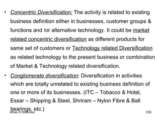 Concentric Diversification:  The activity is related to existing business definition either in businesses, customer groups & functions and /or alternative technology. It could be  market related concentric diversification  as different products for same set of customers or  Technology related Diversification  as related technology to the present business or combination of Market & Technology related diversification. Conglomerate diversification : Diversification in activities which are totally unrelated to existing business definition of one or more of its businesses. (ITC – Tobacco & Hotel, Essar – Shipping & Steel, Shriram – Nylon Fibre & Ball bearings, etc.) 