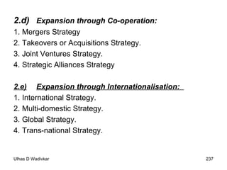 2.d) Expansion through Co-operation:  1.  Mergers Strategy 2. Takeovers or Acquisitions Strategy.  3.  Joint Ventures Strategy.  4.  Strategic Alliances Strategy 2.e) Expansion through Internationalisation:  1.  International Strategy.  2.  Multi-domestic Strategy.  3.  Global Strategy.  4.  Trans-national Strategy. 
