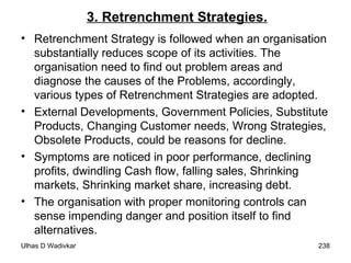 3. Retrenchment Strategies. Retrenchment Strategy is followed when an organisation substantially reduces scope of its activities. The organisation need to find out problem areas and diagnose the causes of the Problems, accordingly, various types of Retrenchment Strategies are adopted. External Developments, Government Policies, Substitute Products, Changing Customer needs, Wrong Strategies, Obsolete Products, could be reasons for decline. Symptoms are noticed in poor performance, declining profits, dwindling Cash flow, falling sales, Shrinking markets, Shrinking market share, increasing debt. The organisation with proper monitoring controls can sense impending danger and position itself to find alternatives. 