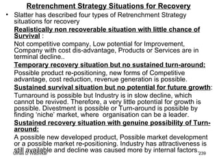 Retrenchment Strategy Situations for Recovery Slatter has described four types of Retrenchment Strategy situations for recovery Realistically non recoverable situation with little chance of Survival  : Not competitive company, Low potential for Improvement, Company with cost dis-advantage, Products or Services are in terminal decline.. Temporary recovery situation but no sustained turn-around: Possible product re-positioning, new forms of Competitive advantage, cost reduction, revenue generation is possible.  Sustained survival situation but no potential for future growth : Turnaround is possible but Industry is in slow decline, which cannot be revived. Therefore, a very little potential for growth is possible. Divestment is possible or Turn-around is possible by finding ‘niche’ market, where  organisation can be a leader.  Sustained recovery situation with genuine possibility of Turn-around:   A possible new developed product, Possible market development or a possible market re-positioning. Industry has attractiveness is still available and decline was caused more by internal factors. 