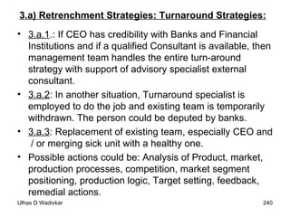 3.a) Retrenchment Strategies: Turnaround Strategies:   3.a.1 .: If CEO has credibility with Banks and Financial Institutions and if a qualified Consultant is available, then management team handles the entire turn-around strategy with support of advisory specialist external consultant. 3.a.2 : In another situation, Turnaround specialist is employed to do the job and existing team is temporarily withdrawn. The person could be deputed by banks. 3.a.3 : Replacement of existing team, especially CEO and  / or merging sick unit with a healthy one. Possible actions could be: Analysis of Product, market, production processes, competition, market segment positioning, production logic, Target setting, feedback, remedial actions. 