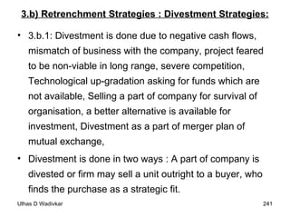 3.b) Retrenchment Strategies : Divestment Strategies: 3.b.1: Divestment is done due to negative cash flows, mismatch of business with the company, project feared to be non-viable in long range, severe competition, Technological up-gradation asking for funds which are not available, Selling a part of company for survival of organisation, a better alternative is available for investment, Divestment as a part of merger plan of mutual exchange,  Divestment is done in two ways : A part of company is divested or firm may sell a unit outright to a buyer, who finds the purchase as a strategic fit. 