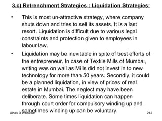 3.c) Retrenchment Strategies : Liquidation Strategies: This is most un-attractive strategy, where company shuts down and tries to sell its assets. It is a last resort. Liquidation is difficult due to various legal constraints and protection given to employees in labour law.  Liquidation may be inevitable in spite of best efforts of the entrepreneur. In case of Textile Mills of Mumbai, writing was on wall as Mills did not invest in to new technology for more than 50 years. Secondly, it could be a planned liquidation, in view of prices of real estate in Mumbai. The neglect may have been deliberate. Some times liquidation can happen through court order for compulsory winding up and sometimes winding up can be voluntary. 