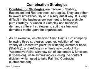 Combination Strategies Combination Strategies  are mixture of Stability, Expansion and Retrenchment strategies. They are either followed simultaneously or in a sequential way. It is very difficult in the business environment to follow a single pure Strategy. Situation is Complex and business demands different strategies to suit the situational demands made upon the organisation.  As an example, we observe “Asian Paints Ltd” company following three strategies together. Addition of new variety of ‘Decorative paint’ for widening customer base, (Stability), and Adding an entirely new product like ‘Automotive Paint’ with new set of customers & functions (Expansion), while eliminating or closing the contract division, which used to take Painting Contracts (Retrenchment). 