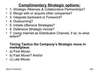 Complimentary Strategic options: 1. Strategic Alliances & Collaborative Partnerships?  2. Merge with or acquire other companies?  3. Integrate backward or Foreword?  4. Outsourcing?  5. Initiate offensive Strategies?  6. Defensive Strategic moves?  7. Using Internet as Distribution Channel, if so, to what extent? Timing Tactics the Company’s Strategic move in marketplace:   a) First Mover,  b) Fast Mover? And/or  c) Late Mover. 