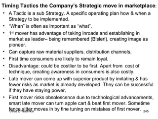 A Tactic is a sub Strategy. A specific operating plan how & when a Strategy to be implemented. “ When” is often as important as “what”. 1 st  mover has advantage of taking inroads and establishing in market as leader– being remembered (Bisleri), creating image as pioneer. Can capture raw material suppliers, distribution channels. First time consumers are likely to remain loyal. Disadvantage: could be costlier to be first. Apart from  cost of technique, creating awareness in consumers is also costly. Late mover can come up with superior product by imitating & has fewer risks as market is already developed. They can be successful if they have staying power. First mover risks obsolescence due to technological advancements, smart late mover can turn apple cart & beat first mover. Sometime fence sitter moves in by fine tuning on mistakes of first mover.  Timing Tactics the Company’s Strategic move in marketplace : 