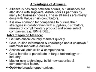 Advantages of Alliance: Alliance is basically between equals, but alliances are also done with suppliers, distributors as partners by many big business houses. These alliances are mostly done with Value chain contributors.  It is now common for companies to pursue their strategies in collaboration with suppliers, distributors, makers of complimentary product and some select companies. e.g. IBM & DELL. Advantages of Alliance: Get into critical country markets quickly. Gain, in-side information & knowledge about unknown / unfamiliar markets & cultures. Access valuable skills & competencies. Get a handle to participate in target technology or industry. Master new technology; build new expertise & competencies faster. Open up broader opportunities. 