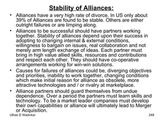 Stability of Alliances: Alliances have a very high rate of divorce. In US only about 39% of Alliances are found to be stable. Others are either outright failures or are limping along. Alliances to be successful should have partners working together. Stability of alliances depend upon their success in adopting to changing internal & external conditions, willingness to bargain on issues, real collaboration and not merely arm length exchange of ideas. Each partner must bring in high value allied skills, resources and contributions and respect each other. They should have co-operative arrangements working for win-win solutions.  Causes for failures of alliances could be, diverging objectives and priorities, inability to work together, changing conditions which make initial reason for alliance as obsolete, more attractive technologies and / or rivalry at marketplace. Alliance partners should guard themselves from undue dependence. Over a period the partners must learn skills and technology. To be a market leader companies must develop their own capabilities or alliance will ultimately lead to Merger or Acquisition. 