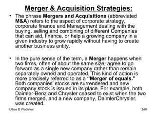 Merger & Acquisition Strategies: The phrase  Mergers and Acquisitions  (abbreviated  M&A ) refers to the aspect of corporate strategy, corporate finance and Management dealing with the buying, selling and combining of different Companies that can aid, finance, or help a growing company in a given industry to grow rapidly without having to create another business entity. In the pure sense of the term, a  Merger  happens when two firms, often of about the same size, agree to go forward as a single new company rather than remain separately owned and operated. This kind of action is more precisely referred to as a  “Merger of equals."  Both companies' stocks are surrendered and new company stock is issued in its place. For example, both Daimler-Benz and Chrysler ceased to exist when the two firms merged, and a new company, DaimlerChrysler, was created.  