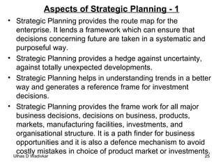 Aspects of Strategic Planning - 1 Strategic Planning provides the route map for the enterprise. It lends a framework which can ensure that decisions concerning future are taken in a systematic and purposeful way. Strategic Planning provides a hedge against uncertainty, against totally unexpected developments. Strategic Planning helps in understanding trends in a better way and generates a reference frame for investment decisions. Strategic Planning provides the frame work for all major business decisions, decisions on business, products, markets, manufacturing facilities, investments, and organisational structure. It is a path finder for business opportunities and it is also a defence mechanism to avoid costly mistakes in choice of product market or investments.  