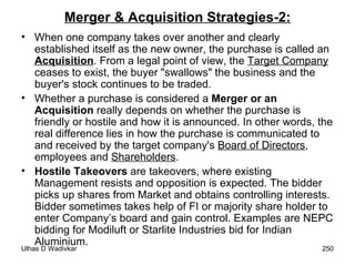 Merger & Acquisition Strategies-2: When one company takes over another and clearly established itself as the new owner, the purchase is called an  Acquisition . From a legal point of view, the  Target Company  ceases to exist, the buyer "swallows" the business and the buyer's stock continues to be traded.  Whether a purchase is considered a  Merger or an Acquisition  really depends on whether the purchase is friendly or hostile and how it is announced. In other words, the real difference lies in how the purchase is communicated to and received by the target company's  Board of Directors , employees and  Shareholders . Hostile Takeovers  are takeovers, where existing Management resists and opposition is expected. The bidder picks up shares from Market and obtains controlling interests. Bidder sometimes takes help of FI or majority share holder to enter Company’s board and gain control. Examples are NEPC bidding for Modiluft or Starlite Industries bid for Indian Aluminium. 