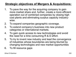 Strategic objectives of Mergers & Acquisitions: To pave the way for the acquiring company to gain more market share and, further, create a more efficient operation out of combined companies by closing high cost plants and eliminating surplus capacity industry-wise. To expand companies geographic coverage. To extend company’s business into new product categories or international markets. To gain quick access to new technologies and avoid the need for a time consuming R & D effort. To try to invent new industry and lead the convergence of industries whose boundaries are being blurred by changing technologies and new market opportunities To fill resource gaps   