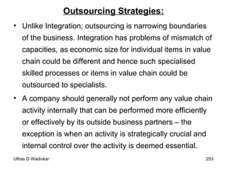 Outsourcing Strategies: Unlike Integration; outsourcing is narrowing boundaries of the business. Integration has problems of mismatch of capacities, as economic size for individual items in value chain could be different and hence such specialised skilled processes or items in value chain could be outsourced to specialists.  A company should generally not perform any value chain activity internally that can be performed more efficiently or effectively by its outside business partners – the exception is when an activity is strategically crucial and internal control over the activity is deemed essential. 