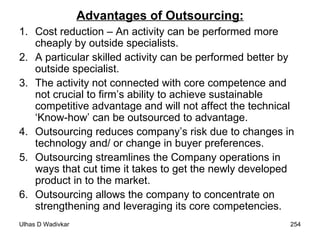 Advantages of Outsourcing: Cost reduction – An activity can be performed more cheaply by outside specialists. A particular skilled activity can be performed better by outside specialist. The activity not connected with core competence and not crucial to firm’s ability to achieve sustainable competitive advantage and will not affect the technical ‘Know-how’ can be outsourced to advantage. Outsourcing reduces company’s risk due to changes in technology and/ or change in buyer preferences. Outsourcing streamlines the Company operations in ways that cut time it takes to get the newly developed product in to the market. Outsourcing allows the company to concentrate on strengthening and leveraging its core competencies. 