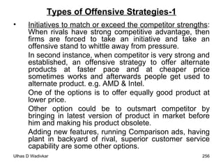 Types of Offensive Strategies-1 Initiatives to match or exceed the competitor strengths : When rivals have strong competitive advantage, then firms are forced to take an initiative and take an offensive stand to whittle away from pressure.  In second instance, when competitor is very strong and established, an offensive strategy to offer alternate products at faster pace and at cheaper price sometimes works and afterwards people get used to alternate product. e.g. AMD & Intel.  One of the options is to offer equally good product at lower price.  Other option could be to outsmart competitor by bringing in latest version of product in market before him and making his product obsolete.  Adding new features, running Comparison ads, having plant in backyard of rival, superior customer service capability are some other options. 