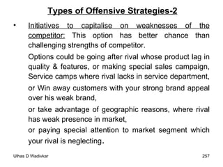 Types of Offensive Strategies-2 Initiatives to capitalise on weaknesses of the competitor:  This option has better chance than challenging strengths of competitor.  Options could be going after rival whose product lag in quality & features, or making special sales campaign, Service camps where rival lacks in service department,  or Win away customers with your strong brand appeal over his weak brand,  or take advantage of geographic reasons, where rival has weak presence in market,  or paying special attention to market segment which your rival is neglecting .  