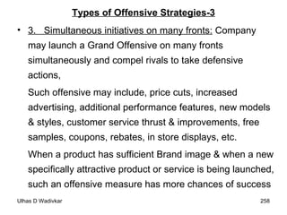 Types of Offensive Strategies-3 3.  Simultaneous initiatives on many fronts:  Company may launch a Grand Offensive on many fronts simultaneously and compel rivals to take defensive actions,  Such offensive may include, price cuts, increased advertising, additional performance features, new models & styles, customer service thrust & improvements, free samples, coupons, rebates, in store displays, etc.  When a product has sufficient Brand image & when a new specifically attractive product or service is being launched, such an offensive measure has more chances of success 