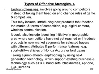Types of Offensive Strategies- 4 End-run offensives:  involves going around competitors instead of taking them head on and change rules of game & competition.  This may include, introducing new products that redefine the market & terms of competition, e.g. digital camera, wireless communication.  It could also include launching initiative in geographic area where competitors have not yet reached or introduce products in new market segments for selected buyers with different attributes & performance features, e.g. sport-utility-vehicles of Honda Accura or ford Lexus.  Taking a jump ahead- leapfrogging by using next generation technology, which support existing business & technology such as 3 G hand sets, blackberries, i-phone, LCD screens  