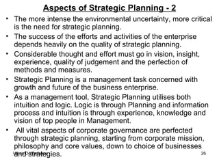Aspects of Strategic Planning - 2 The more intense the environmental uncertainty, more critical is the need for strategic planning.  The success of the efforts and activities of the enterprise depends heavily on the quality of strategic planning.  Considerable thought and effort must go in vision, insight, experience, quality of judgement and the perfection of methods and measures. Strategic Planning is a management task concerned with growth and future of the business enterprise. As a management tool, Strategic Planning utilises both intuition and logic. Logic is through Planning and information process and intuition is through experience, knowledge and vision of top people in Management. All vital aspects of corporate governance are perfected through strategic planning, starting from corporate mission, philosophy and core values, down to choice of businesses and strategies. 
