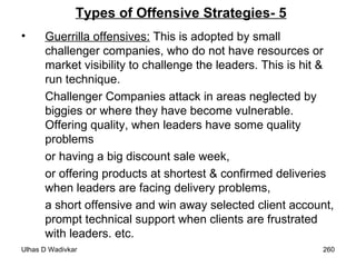 Types of Offensive Strategies- 5 Guerrilla offensives:  This is adopted by small challenger companies, who do not have resources or market visibility to challenge the leaders. This is hit & run technique.  Challenger Companies attack in areas neglected by biggies or where they have become vulnerable. Offering quality, when leaders have some quality problems  or having a big discount sale week,  or offering products at shortest & confirmed deliveries when leaders are facing delivery problems,  a short offensive and win away selected client account, prompt technical support when clients are frustrated with leaders. etc. 