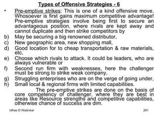 Types of Offensive Strategies - 6 Pre-emptive strikes : This is one of a kind offensive move. Whosoever is first gains maximum competitive advantage! Pre-emptive strategies involve being first to secure an advantageous position, where rivals are kept away and cannot duplicate and then strike competitors by  May be securing a big renowned distributor,  New geographic area, new shopping mall,  Good location for to cheap transportation & raw materials, etc,  Choose which rivals to attack. It could be leaders, who are always vulnerable or  Second run firm with weaknesses, here the challenger must be strong to strike weak company,  Struggling enterprises who are on the verge of going under,  Small local & regional firms with limited capabilities.  The pre-emptive strikes are done on the basis of core competency of challenger, where they are best in areas like Resource strengths and competitive capabilities, otherwise chance of success are dim. 