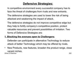 Defensive Strategies: In competitive environment every successful company has to face the threat of challenges from rivals and new entrants.  The defensive strategies are used to lower the risk of being attacked and weakening the impact of attack.  The defensive strategies do not improve competitive edge but they help to fortify company’s competitive position, protect valuable resources and prevent possibilities of imitation. Two forms of Defensive Strategies are: 1. Blocking the avenues open to Challengers:   Defender can participate in alternative Technology to reduce attack of better Technology which may be offered by rivals. New Products, new features, broaden the product range, close vacant niches, 