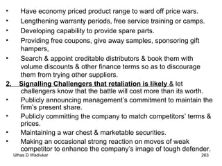 Have economy priced product range to ward off price wars. Lengthening warranty periods, free service training or camps. Developing capability to provide spare parts. Providing free coupons, give away samples, sponsoring gift hampers, Search & appoint creditable distributors & book them with volume discounts & other finance terms so as to discourage them from trying other suppliers. 2.  Signalling Challengers that retaliation is likely  &  let challengers know that the battle will cost more than its worth. Publicly announcing management’s commitment to maintain the firm’s present share. Publicly committing the company to match competitors’ terms & prices. Maintaining a war chest & marketable securities. Making an occasional strong reaction on moves of weak competitor to enhance the company’s image of tough defender. 