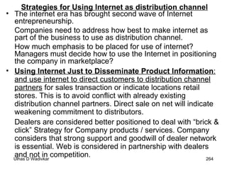 Strategies for Using Internet as distribution channel The internet era has brought second wave of Internet entrepreneurship.  Companies need to address how best to make internet as part of the business to use as distribution channel.  How much emphasis to be placed for use of internet? Managers must decide how to use the Internet in positioning the company in marketplace? Using Internet Just to Disseminate Product Information :   and use internet to direct customers to distribution channel   partners  for sales transaction or indicate locations retail stores. This is to avoid conflict with already existing distribution channel partners. Direct sale on net will indicate weakening commitment to distributors.  Dealers are considered better positioned to deal with “brick & click” Strategy for Company products / services. Company considers that strong support and goodwill of dealer network is essential. Web is considered in partnership with dealers and not in competition. 