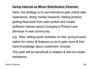 Using Internet as Minor Distribution Channel:  Here, the strategy is to use Internet to gain online sale experience, doing market research, testing product, getting feed back from web surfers and create sufficient interest about Company’s Product and Services in web community.  e.g. ‘Nike’ selling some footwear on line, giving buyers option for colour & features so as to gain more & first hand knowledge about customers’ choices.  This path will be beneficial to dealers & will not create resistance.  