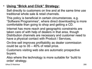 Using “Brick and Click” Strategy:   Sell directly to customers on line and at the same time use traditional whole sale & retail channels.  This policy is beneficial in certain circumstances. e.g. “Software Programmes”, where direct downloading is more comfortable than going to shop and getting a CD. Internet has more reach and geographic constraints are taken care of with help of dealers in that area, though Distribution channels are necessary and customer need to have a physical contact with Product / Services,  On-line sell improves profitability as dealer commission could be up to 35 – 40% of retail price.  Customers visiting web site are automatic prospective buyers.  Also where the technology is more suitable for ‘build to order’ strategy. 