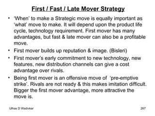 First / Fast / Late Mover Strategy ‘ When’ to make a Strategic move is equally important as ‘what’ move to make. It will depend upon the product life cycle, technology requirement. First mover has many advantages, but fast & late mover can also be a profitable move. First mover builds up reputation & image. (Bisleri) First mover’s early commitment to new technology, new features, new distribution channels can give a cost advantage over rivals. Being first mover is an offensive move of  ‘pre-emptive strike’. Rivals are not ready & this makes imitation difficult. Bigger the first mover advantage, more attractive the move is.  