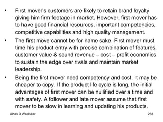 First mover’s customers are likely to retain brand loyalty giving him firm footage in market. However, first mover has to have good financial resources, important competencies, competitive capabilities and high quality management.  The first move cannot be for name sake. First mover must time his product entry with precise combination of features, customer value & sound revenue – cost – profit economics to sustain the edge over rivals and maintain market leadership. Being the first mover need competency and cost. It may be cheaper to copy. If the product life cycle is long, the initial advantages of first mover can be nullified over a time and with safety. A follower and late mover assume that first mover to be slow in learning and updating his products.  