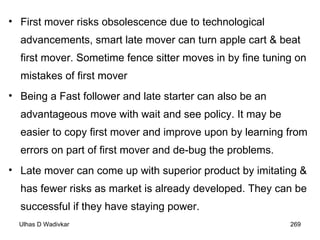 First mover risks obsolescence due to technological advancements, smart late mover can turn apple cart & beat first mover. Sometime fence sitter moves in by fine tuning on mistakes of first mover Being a Fast follower and late starter can also be an advantageous move with wait and see policy. It may be easier to copy first mover and improve upon by learning from errors on part of first mover and de-bug the problems.  Late mover can come up with superior product by imitating & has fewer risks as market is already developed. They can be successful if they have staying power. 