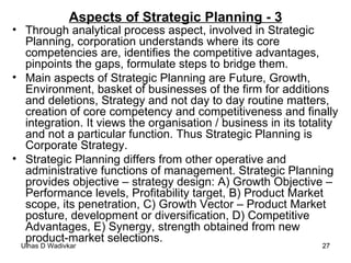 Aspects of Strategic Planning - 3 Through analytical process aspect, involved in Strategic Planning, corporation understands where its core competencies are, identifies the competitive advantages, pinpoints the gaps, formulate steps to bridge them. Main aspects of Strategic Planning are Future, Growth, Environment, basket of businesses of the firm for additions and deletions, Strategy and not day to day routine matters, creation of core competency and competitiveness and finally integration. It views the organisation / business in its totality and not a particular function. Thus Strategic Planning is Corporate Strategy.  Strategic Planning differs from other operative and administrative functions of management. Strategic Planning provides objective – strategy design: A) Growth Objective –Performance levels, Profitability target, B) Product Market scope, its penetration, C) Growth Vector – Product Market posture, development or diversification, D) Competitive Advantages, E) Synergy, strength obtained from new product-market selections. 